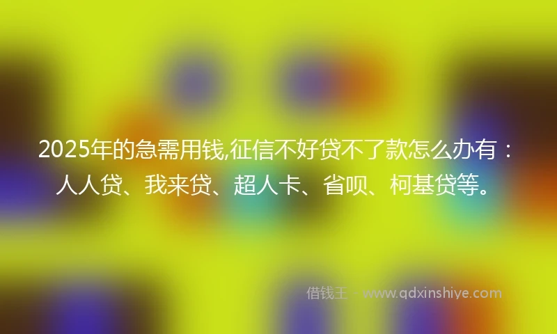 2025年的急需用钱,征信不好贷不了款怎么办有：人人贷、我来贷、超人卡、省呗、柯基贷等。