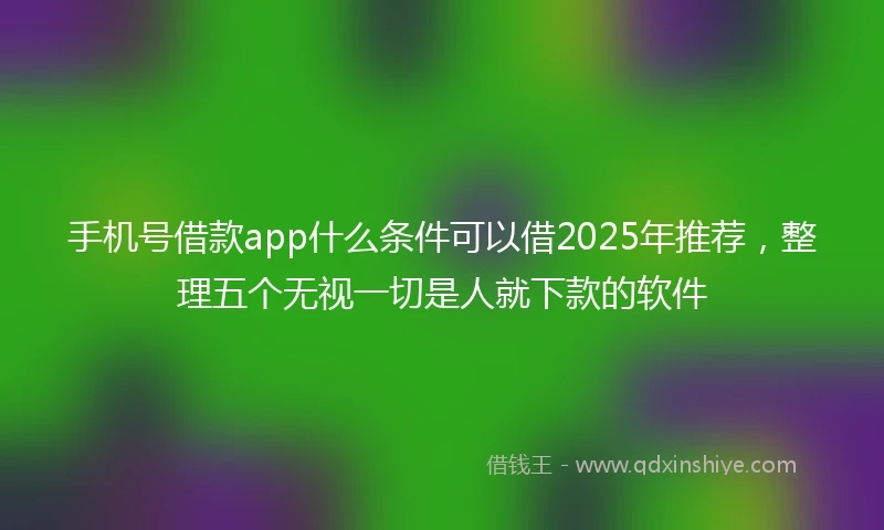 手机号借款app什么条件可以借2025年推荐，整理五个无视一切是人就下款的软件