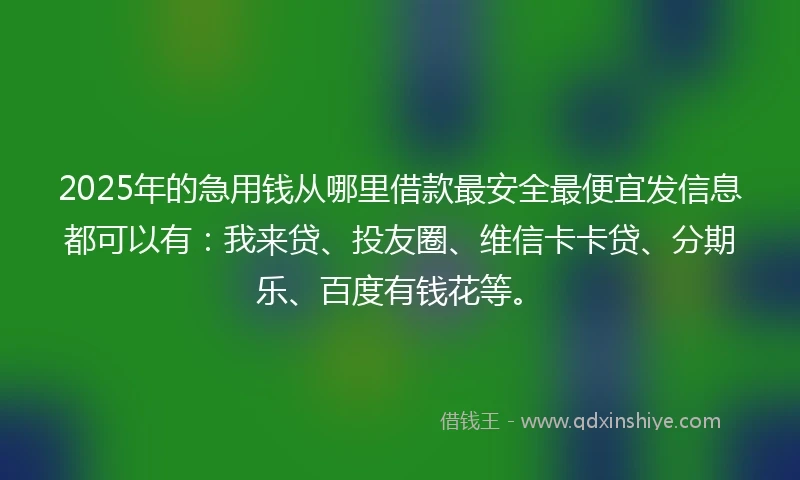 2025年的急用钱从哪里借款最安全最便宜发信息都可以有：我来贷、投友圈、维信卡卡贷、分期乐、百度有钱花等。