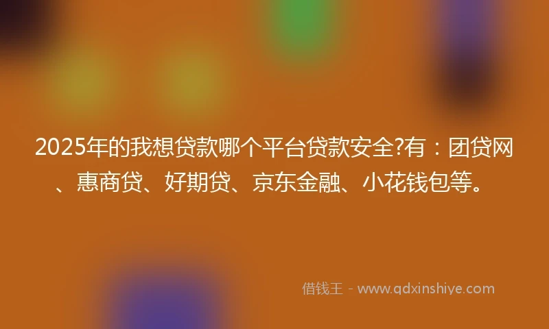 2025年的我想贷款哪个平台贷款安全?有：团贷网、惠商贷、好期贷、京东金融、小花钱包等。