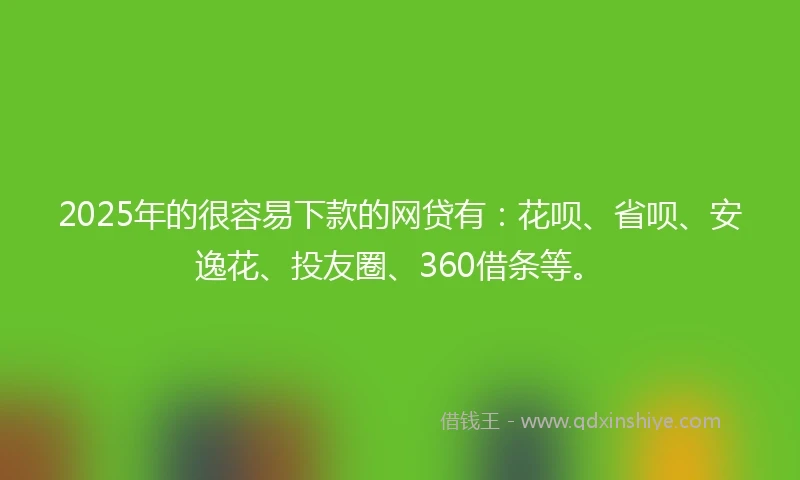 2025年的很容易下款的网贷有：花呗、省呗、安逸花、投友圈、360借条等。