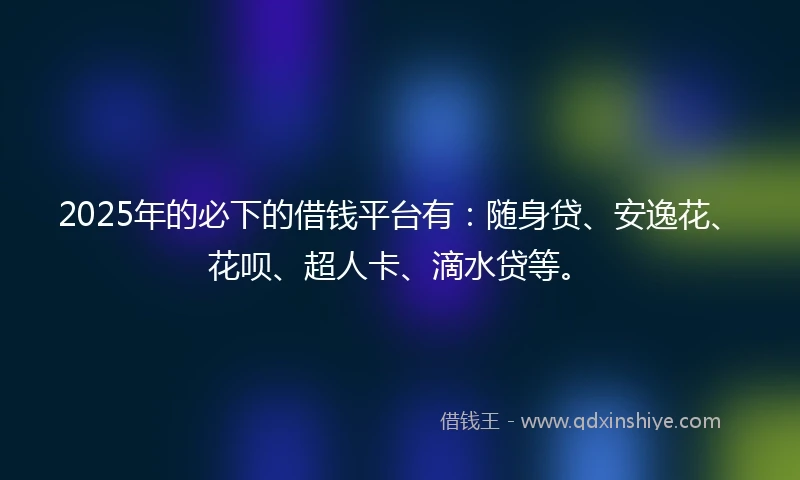 2025年的必下的借钱平台有：随身贷、安逸花、花呗、超人卡、滴水贷等。