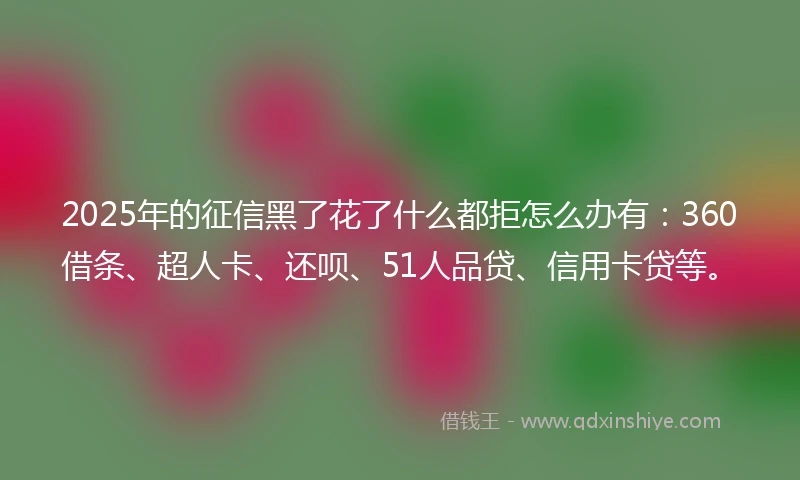 2025年的征信黑了花了什么都拒怎么办有：360借条、超人卡、还呗、51人品贷、信用卡贷等。