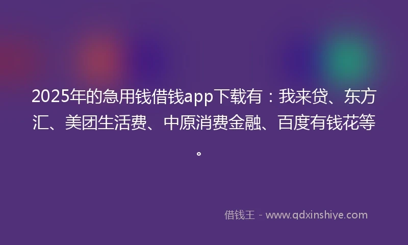 2025年的急用钱借钱app下载有：我来贷、东方汇、美团生活费、中原消费金融、百度有钱花等。