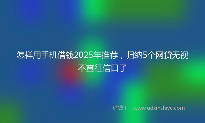 怎样用手机借钱2025年推荐，归纳5个网贷无视不查征信口子