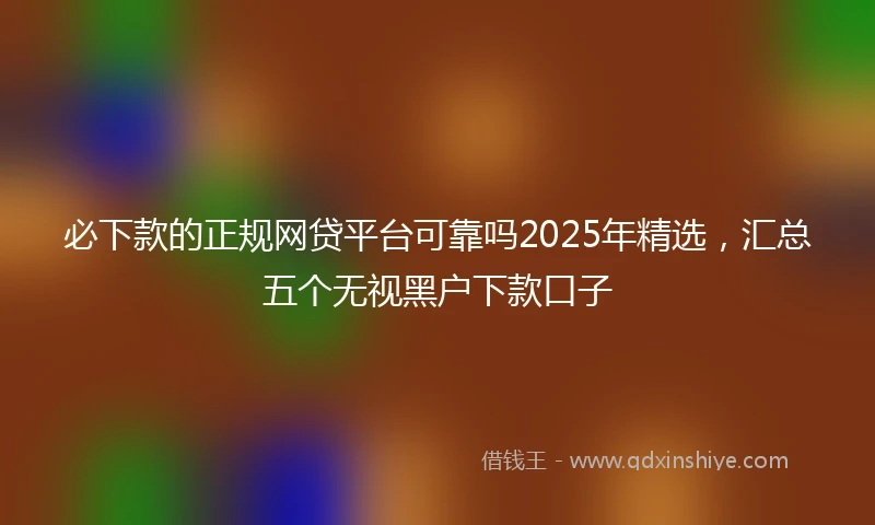 必下款的正规网贷平台可靠吗2025年精选，汇总五个无视黑户下款口子