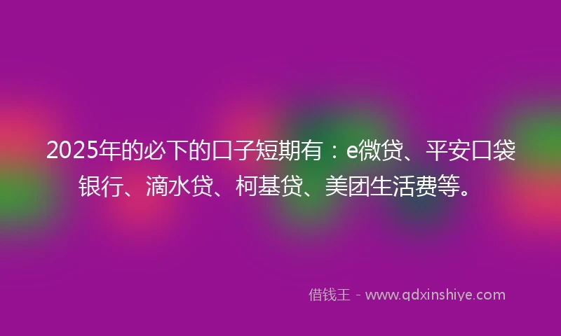 2025年的必下的口子短期有：e微贷、平安口袋银行、滴水贷、柯基贷、美团生活费等。