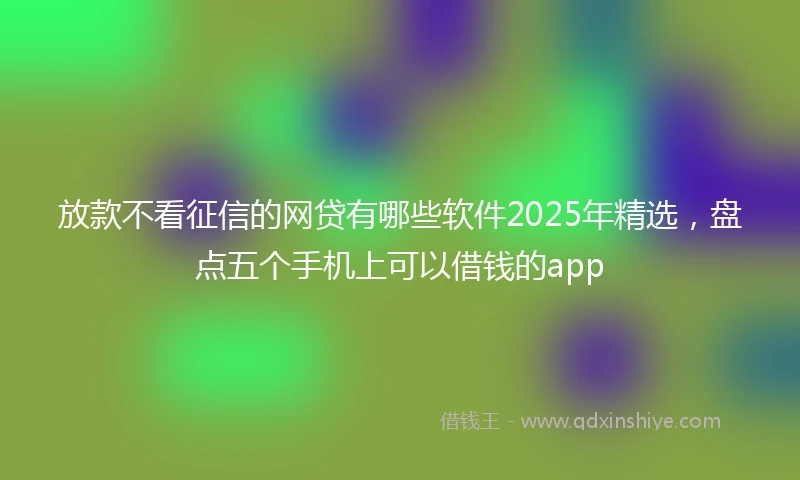 放款不看征信的网贷有哪些软件2025年精选，盘点五个手机上可以借钱的app