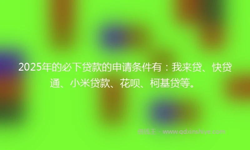 2025年的必下贷款的申请条件有：我来贷、快贷通、小米贷款、花呗、柯基贷等。