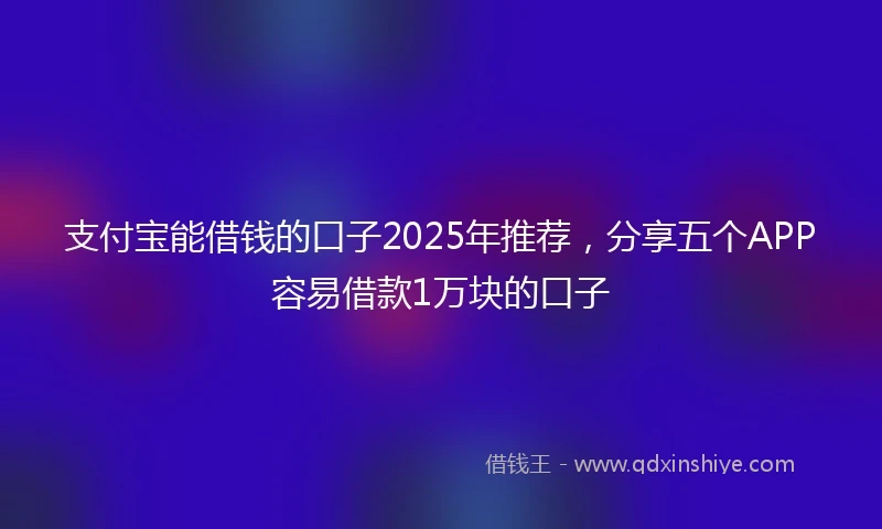 支付宝能借钱的口子2025年推荐，分享五个APP容易借款1万块的口子