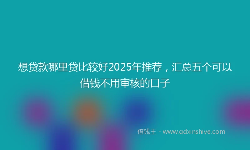 想贷款哪里贷比较好2025年推荐，汇总五个可以借钱不用审核的口子