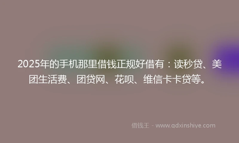 2025年的手机那里借钱正规好借有：读秒贷、美团生活费、团贷网、花呗、维信卡卡贷等。