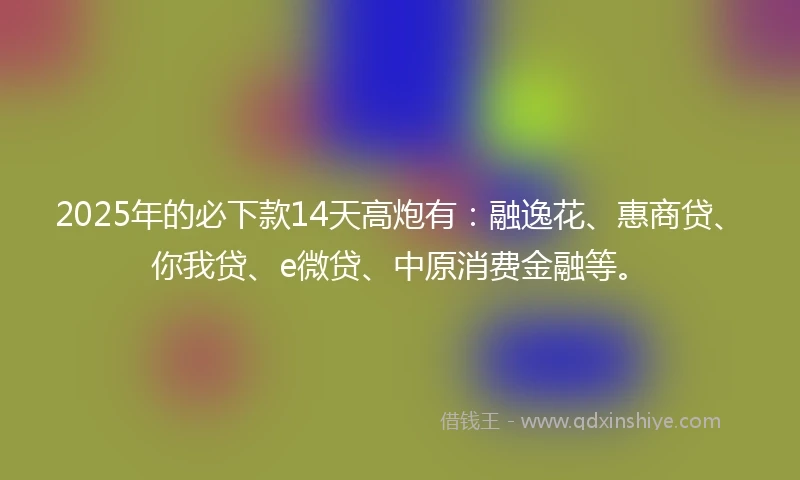 2025年的必下款14天高炮有：融逸花、惠商贷、你我贷、e微贷、中原消费金融等。