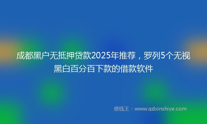 成都黑户无抵押贷款2025年推荐，罗列5个无视黑白百分百下款的借款软件