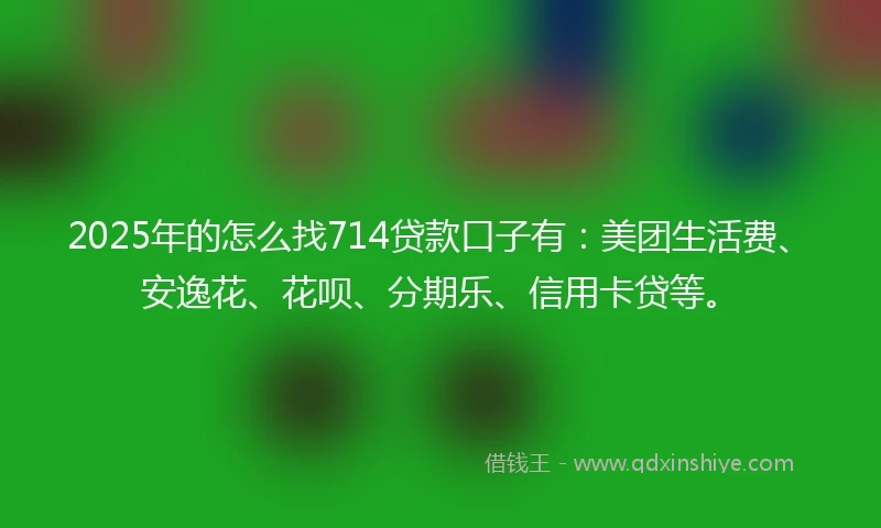 2025年的怎么找714贷款口子有：美团生活费、安逸花、花呗、分期乐、信用卡贷等。
