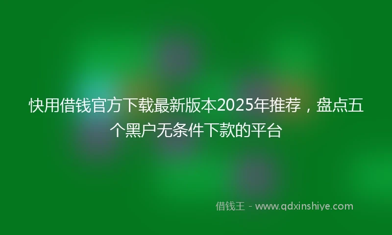 快用借钱官方下载最新版本2025年推荐，盘点五个黑户无条件下款的平台