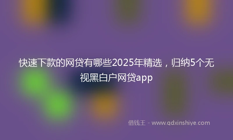 快速下款的网贷有哪些2025年精选，归纳5个无视黑白户网贷app
