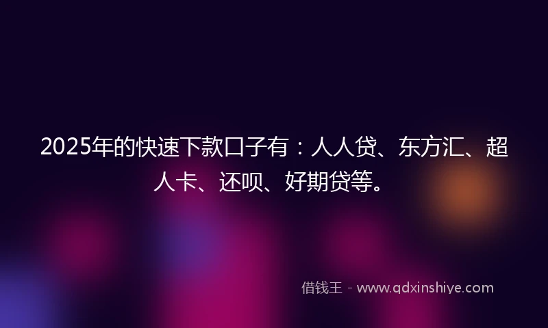 2025年的快速下款口子有：人人贷、东方汇、超人卡、还呗、好期贷等。