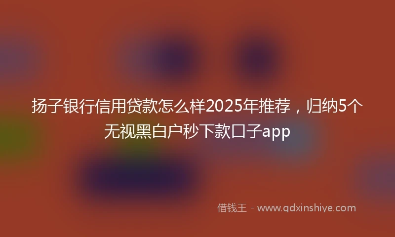 扬子银行信用贷款怎么样2025年推荐，归纳5个无视黑白户秒下款口子app