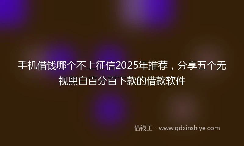手机借钱哪个不上征信2025年推荐，分享五个无视黑白百分百下款的借款软件