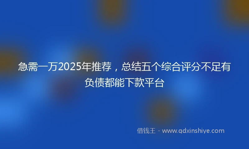 急需一万2025年推荐，总结五个综合评分不足有负债都能下款平台