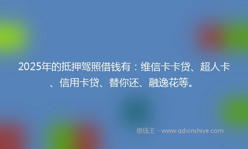 2025年的抵押驾照借钱有：维信卡卡贷、超人卡、信用卡贷、替你还、融逸花等。