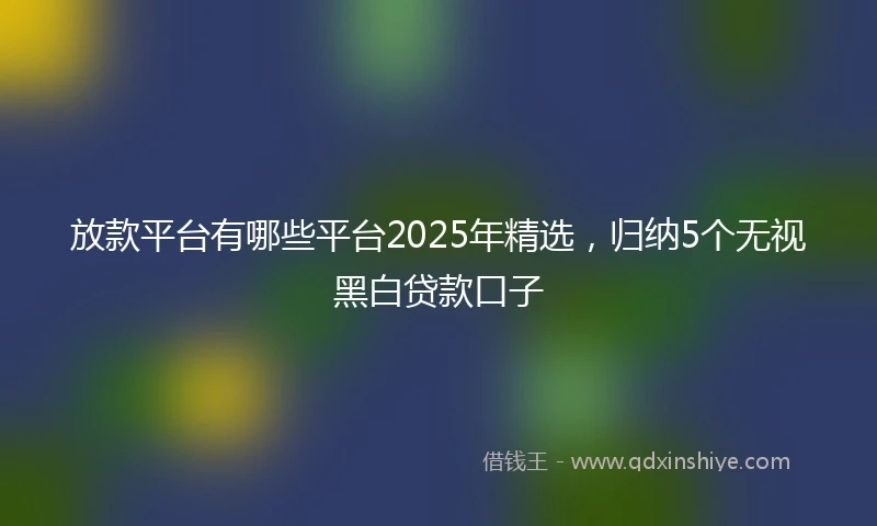 放款平台有哪些平台2025年精选，归纳5个无视黑白贷款口子