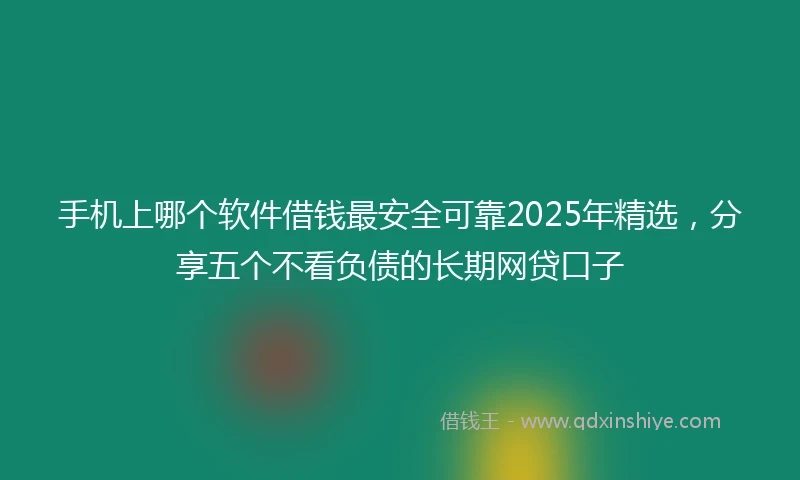 手机上哪个软件借钱最安全可靠2025年精选，分享五个不看负债的长期网贷口子