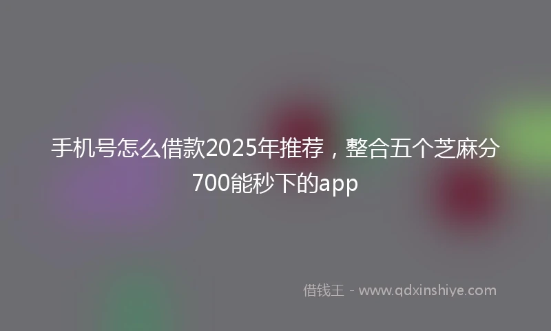 手机号怎么借款2025年推荐，整合五个芝麻分700能秒下的app