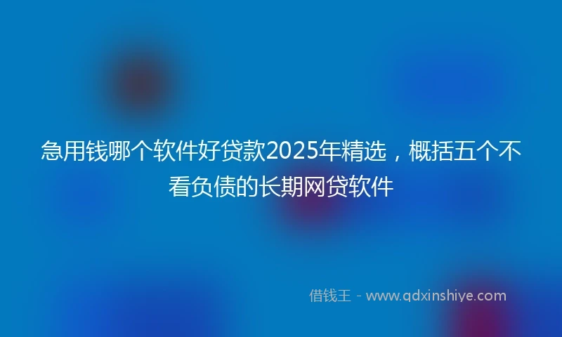 急用钱哪个软件好贷款2025年精选，概括五个不看负债的长期网贷软件
