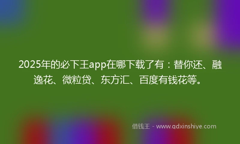 2025年的必下王app在哪下载了有：替你还、融逸花、微粒贷、东方汇、百度有钱花等。