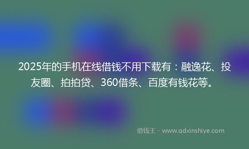 2025年的手机在线借钱不用下载有：融逸花、投友圈、拍拍贷、360借条、百度有钱花等。