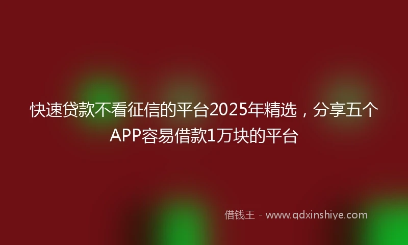 快速贷款不看征信的平台2025年精选，分享五个APP容易借款1万块的平台