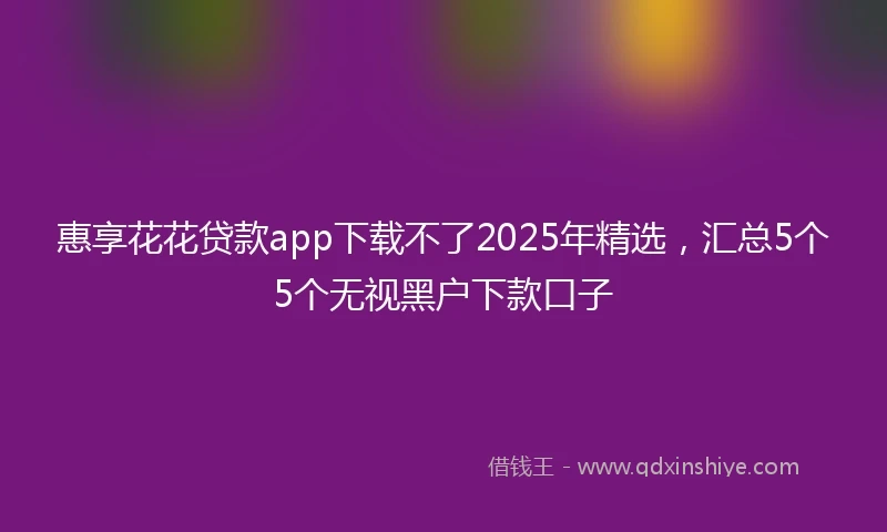 惠享花花贷款app下载不了2025年精选，汇总5个5个无视黑户下款口子