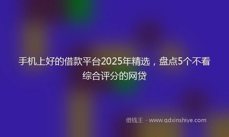 手机上好的借款平台2025年精选，盘点5个不看综合评分的网贷