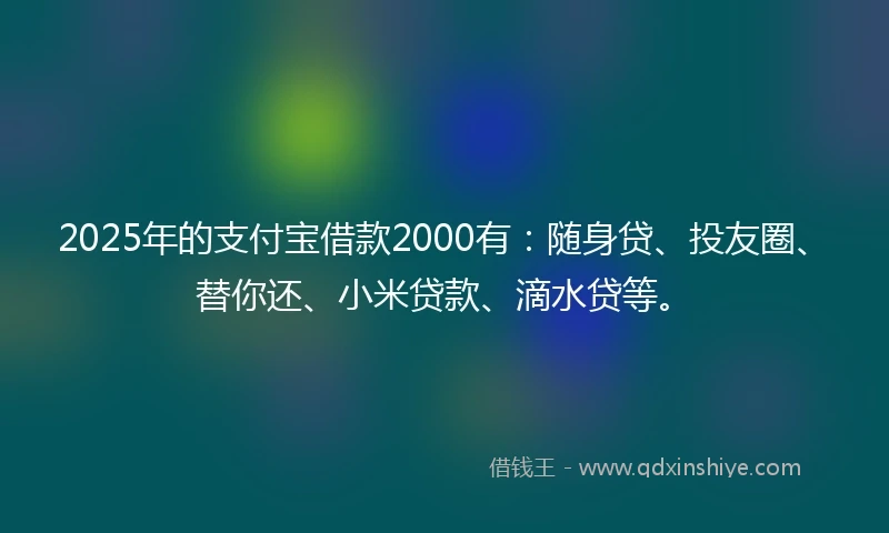 2025年的支付宝借款2000有：随身贷、投友圈、替你还、小米贷款、滴水贷等。