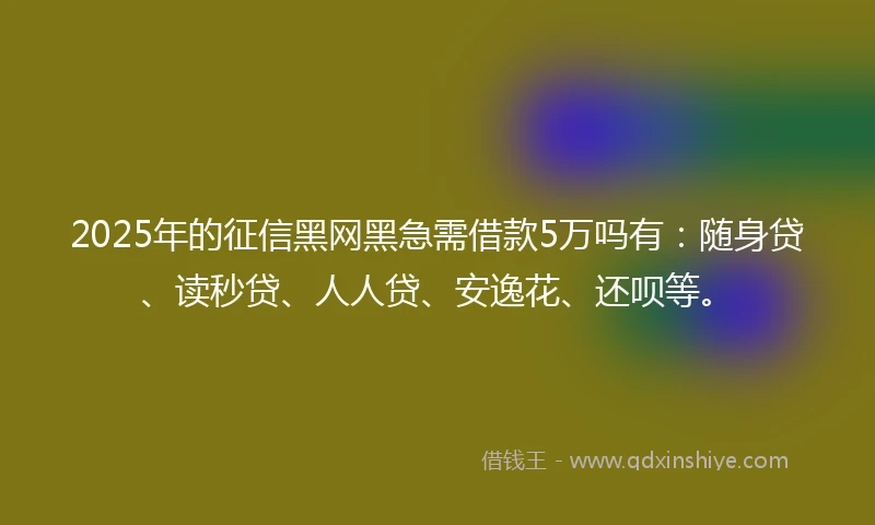 2025年的征信黑网黑急需借款5万吗有：随身贷、读秒贷、人人贷、安逸花、还呗等。