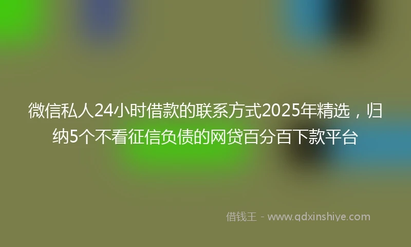 微信私人24小时借款的联系方式2025年精选，归纳5个不看征信负债的网贷百分百下款平台