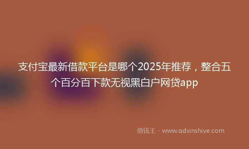 支付宝最新借款平台是哪个2025年推荐，整合五个百分百下款无视黑白户网贷app