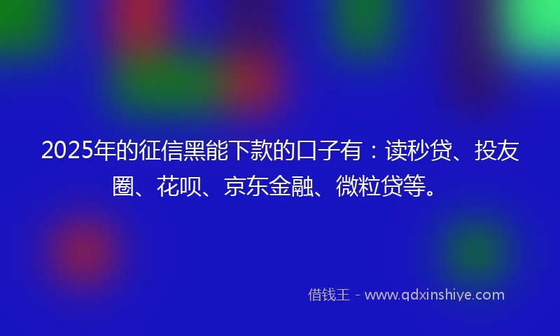 2025年的征信黑能下款的口子有：读秒贷、投友圈、花呗、京东金融、微粒贷等。