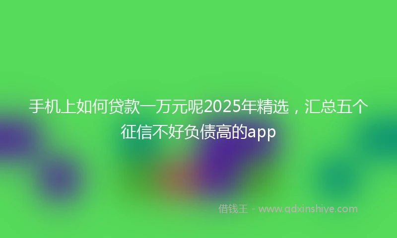 手机上如何贷款一万元呢2025年精选，汇总五个征信不好负债高的app