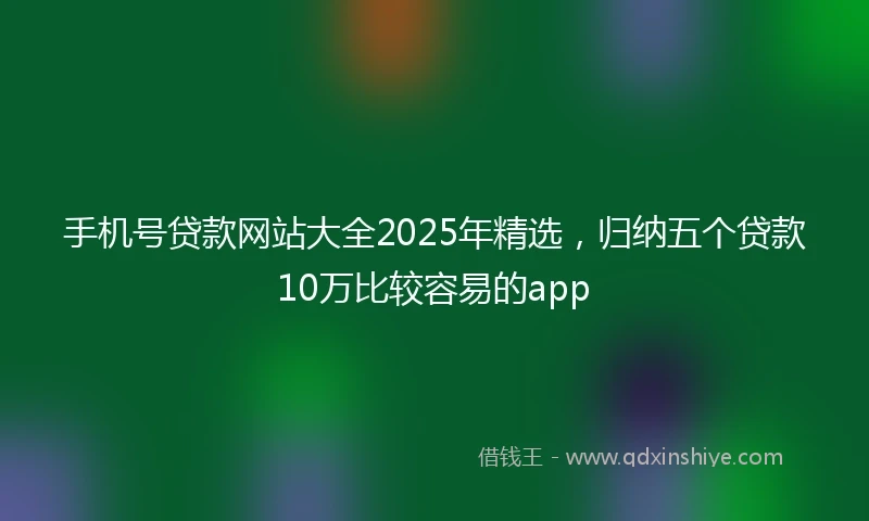 手机号贷款网站大全2025年精选，归纳五个贷款10万比较容易的app