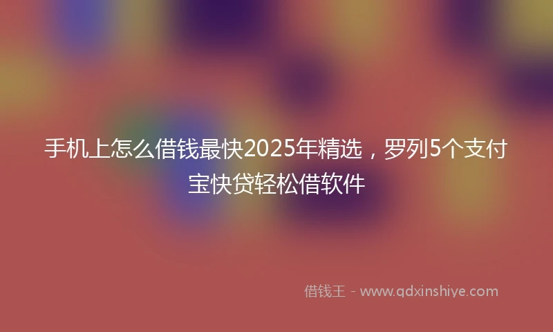 手机上怎么借钱最快2025年精选，罗列5个支付宝快贷轻松借软件