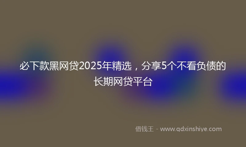 必下款黑网贷2025年精选，分享5个不看负债的长期网贷平台