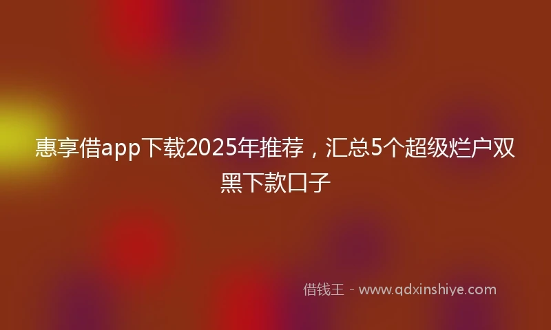 惠享借app下载2025年推荐，汇总5个超级烂户双黑下款口子