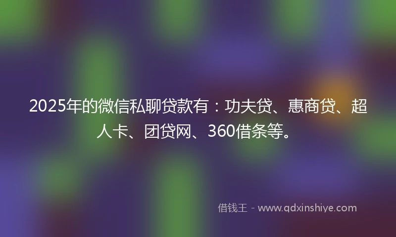 2025年的微信私聊贷款有：功夫贷、惠商贷、超人卡、团贷网、360借条等。