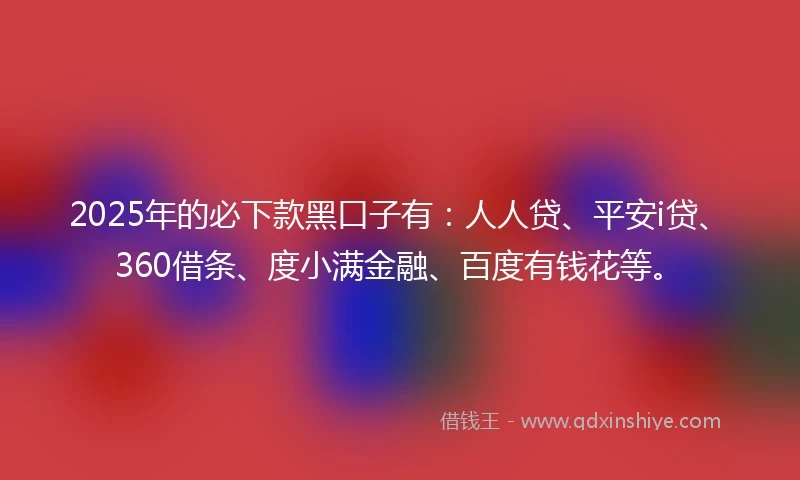 2025年的必下款黑口子有：人人贷、平安i贷、360借条、度小满金融、百度有钱花等。