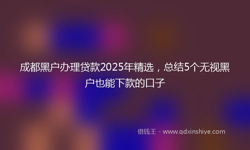 成都黑户办理贷款2025年精选，总结5个无视黑户也能下款的口子