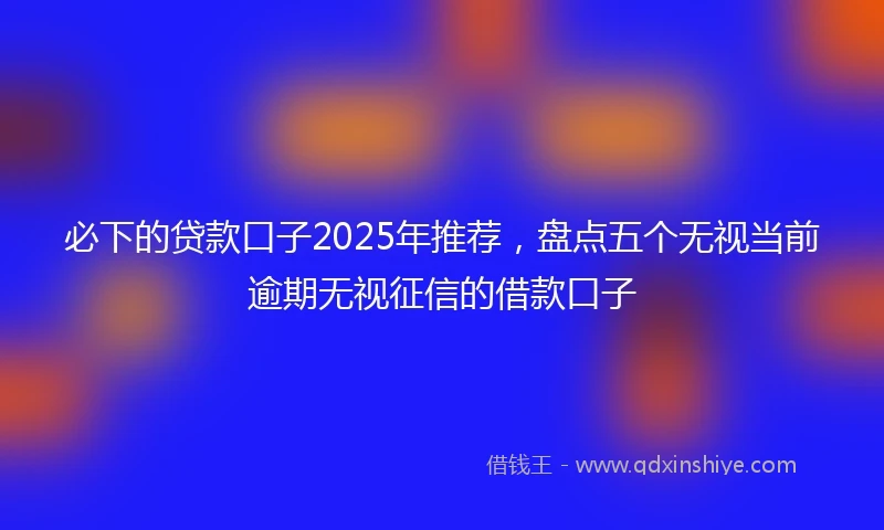 必下的贷款口子2025年推荐，盘点五个无视当前逾期无视征信的借款口子
