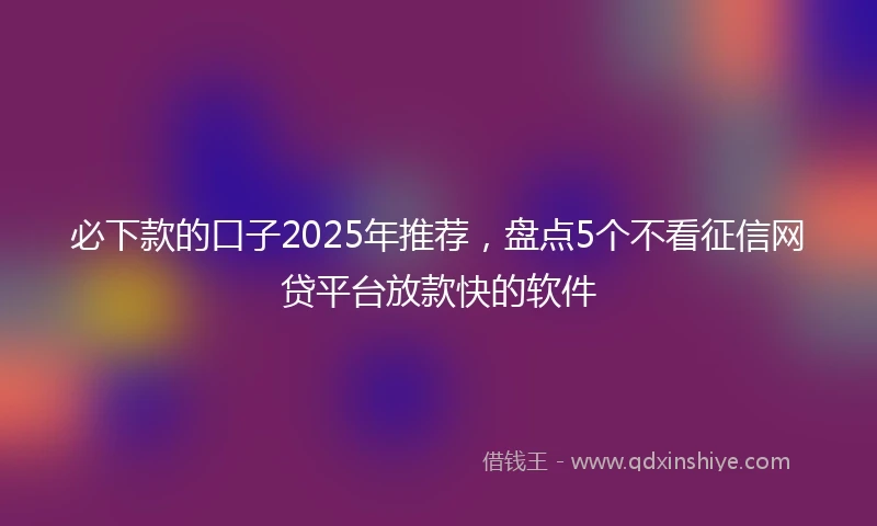 必下款的口子2025年推荐，盘点5个不看征信网贷平台放款快的软件